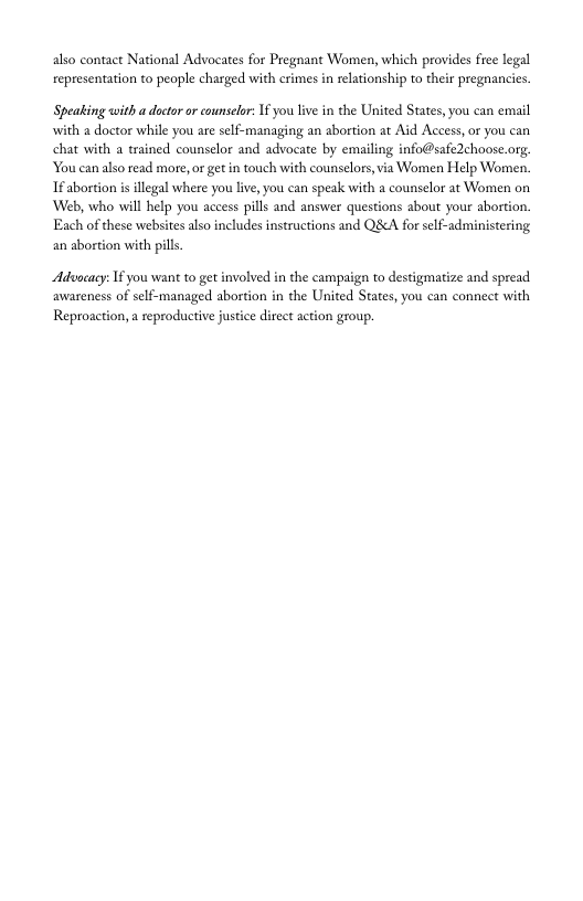 also contact National Advocates for Pregnant Women, which provides free legal representation to people charged with crimes in relationship to their pregnancies  Speating with a doctor or counselor: 1f you liv in the United States, you can email with a doctor while you are self-managing an abortion at Aid Access,or you can chat with a trained counselor and advocate by emailing info@safe2choose.org. You can also read more, or gt in touch with counselors,via Women Help Women. 1f abortion i illegal where you live, you can speak with a counselor at Women on ‘Web, who il help you access pills and answer questions about your abortion. Each of these websites also includes instructions and QScA for self-administering an abortion with pills  Aduocacy: Tf you want to get involved in the campaign to destigmatize and spread avwareness of self-managed abortion in the United States, you can connect with Reproaction, a eproductive justice direct action group. 